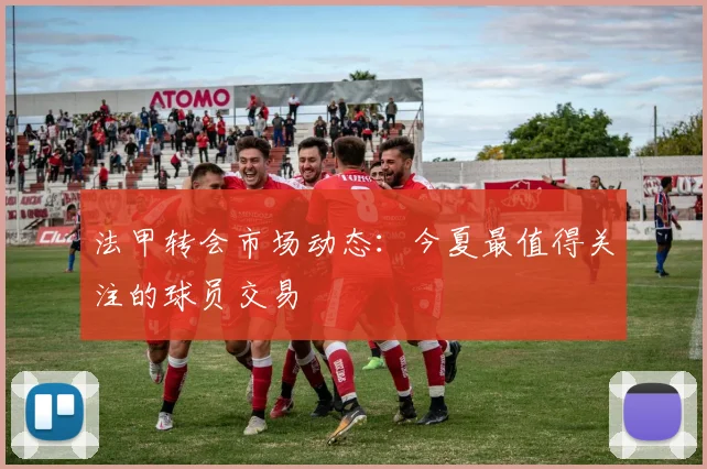 法甲转会市场动态：今夏最值得关注的球员交易