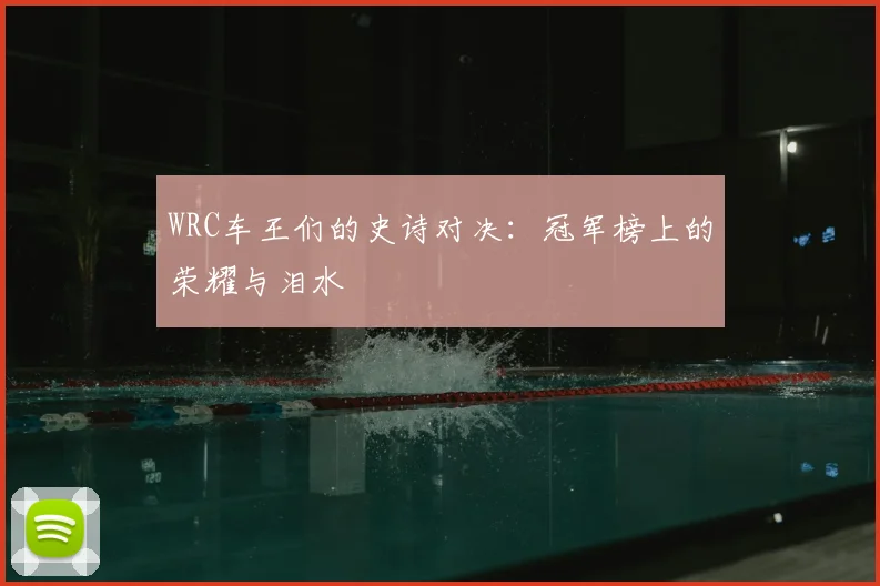 WRC车王们的史诗对决：冠军榜上的荣耀与泪水