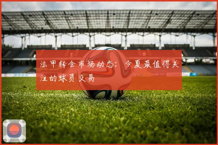 法甲转会市场动态：今夏最值得关注的球员交易